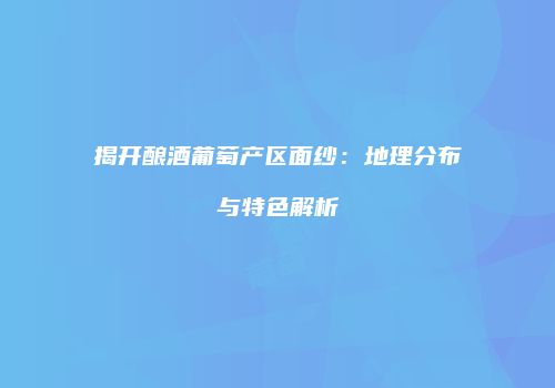 揭开酿酒葡萄产区面纱：地理分布与特色解析