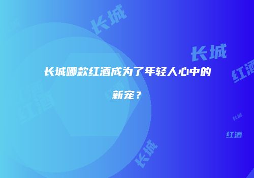 长城哪款红酒成为了年轻人心中的新宠？
