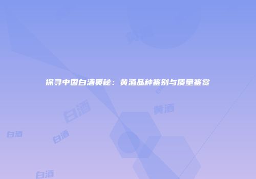 探寻中国白酒奥秘：黄酒品种鉴别与质量鉴赏