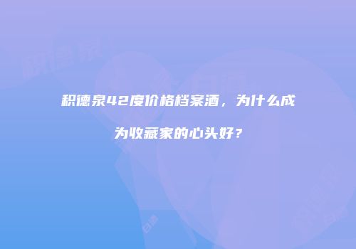 积德泉42度价格档案酒，为什么成为收藏家的心头好？
