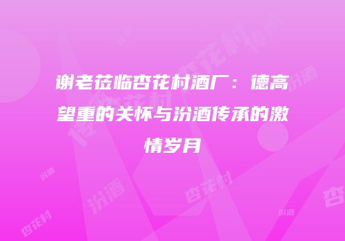 谢老莅临杏花村酒厂：德高望重的关怀与汾酒传承的激情岁月