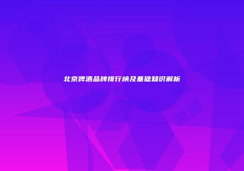 北京啤酒品牌排行榜及基础知识解析