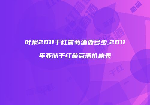 叶枫2011干红葡萄酒要多少,2011年亚洲干红葡萄酒价格表