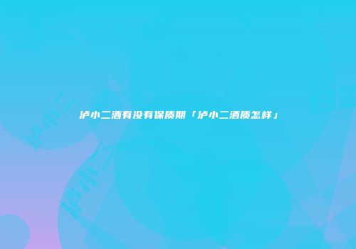 泸小二酒有没有保质期「泸小二酒质怎样」