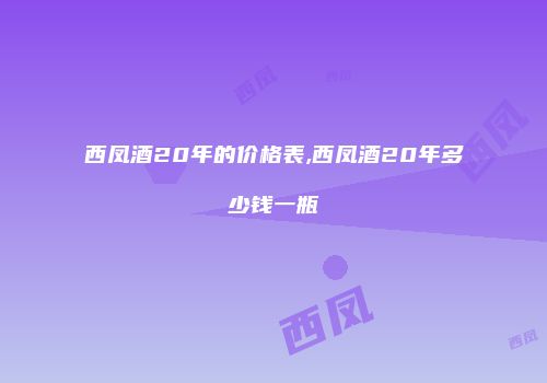 西凤酒20年的价格表,西凤酒20年多少钱一瓶