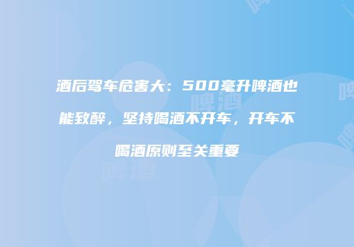 酒后驾车危害大：500毫升啤酒也能致醉，坚持喝酒不开车，开车不喝酒原则至关重要