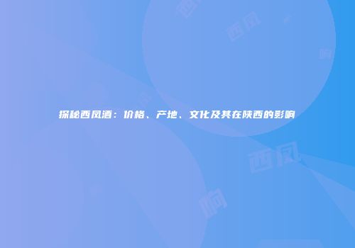 探秘西凤酒：价格、产地、文化及其在陕西的影响