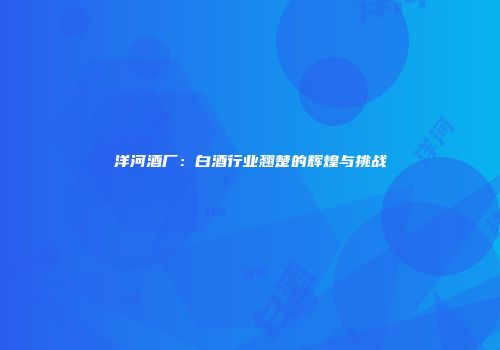 洋河酒厂：白酒行业翘楚的辉煌与挑战