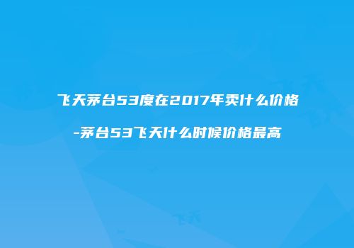 飞天茅台53度在2017年卖什么价格-茅台53飞天什么时候价格最高