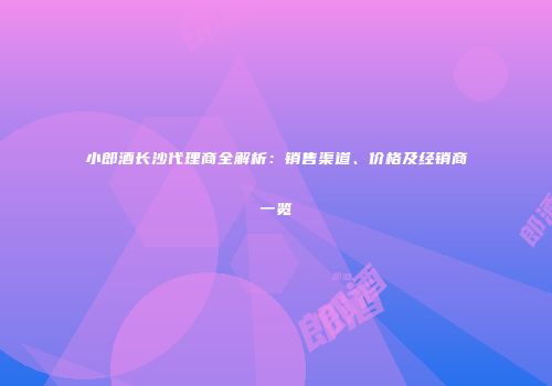 小郎酒长沙代理商全解析：销售渠道、价格及经销商一览