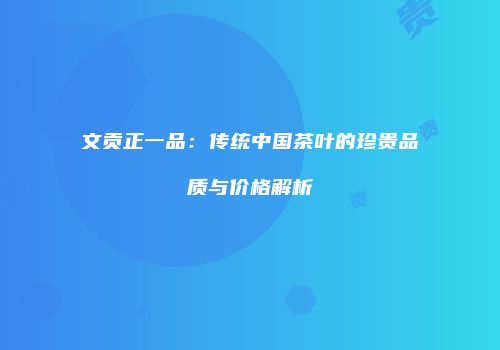 文贡正一品：传统中国茶叶的珍贵品质与价格解析