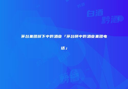 茅台集团旗下中黔酒业「茅台镇中黔酒业集团电话」