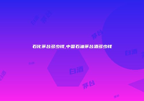 石化茅台多少钱,中国石油茅台酒多少钱