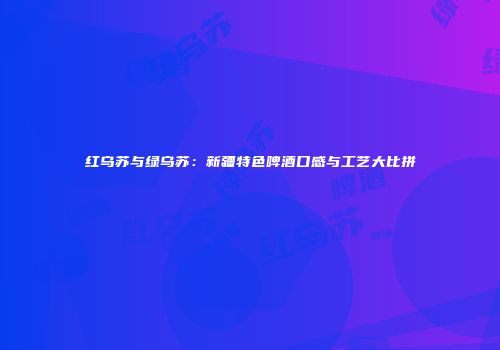 红乌苏与绿乌苏：新疆特色啤酒口感与工艺大比拼