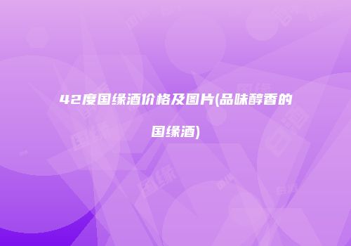 42度国缘酒价格及图片(品味醇香的国缘酒)
