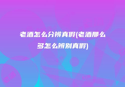 老酒怎么分辨真假(老酒那么多怎么辨别真假)