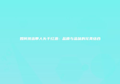 如何挑选带人头干红酒：品质与品味的完美结合