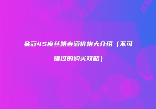 金冠45度丝路春酒价格大介绍（不可错过的购买攻略）