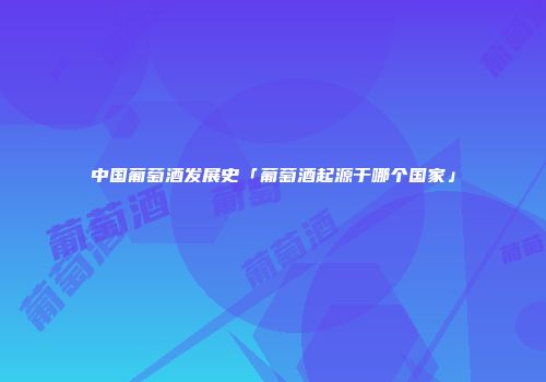 中国葡萄酒发展史「葡萄酒起源于哪个国家」