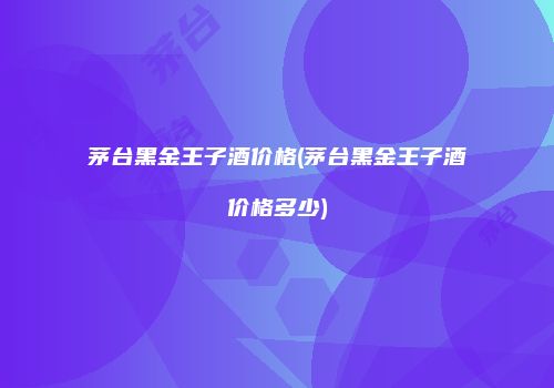 茅台黑金王子酒价格(茅台黑金王子酒价格多少)