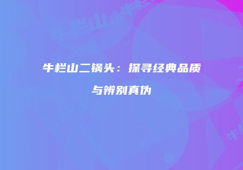 牛栏山二锅头：探寻经典品质与辨别真伪