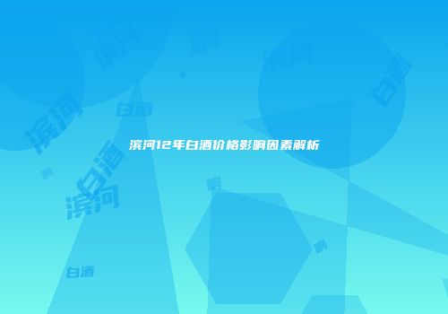 滨河12年白酒价格影响因素解析