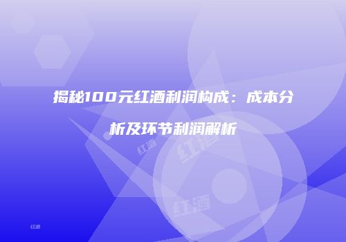 揭秘100元红酒利润构成：成本分析及环节利润解析