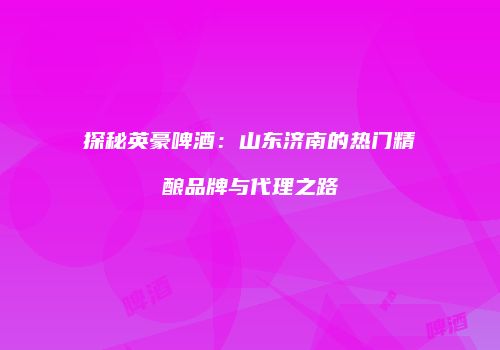 探秘英豪啤酒：山东济南的热门精酿品牌与代理之路