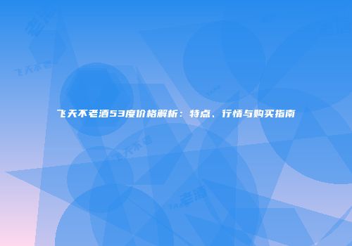 飞天不老酒53度价格解析：特点、行情与购买指南