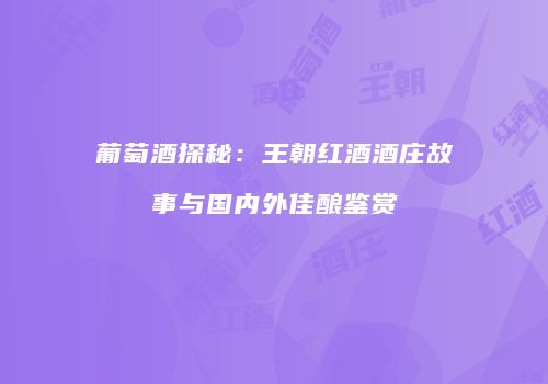 葡萄酒探秘：王朝红酒酒庄故事与国内外佳酿鉴赏