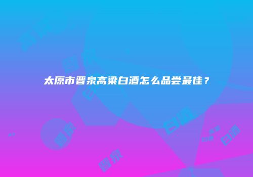 太原市晋泉高粱白酒怎么品尝最佳？