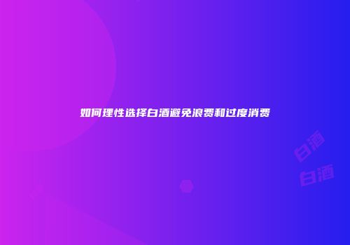 如何理性选择白酒避免浪费和过度消费