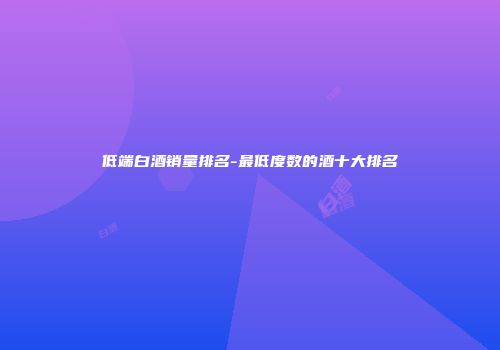 低端白酒销量排名-最低度数的酒十大排名