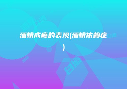 酒精成瘾的表现(酒精依赖症)