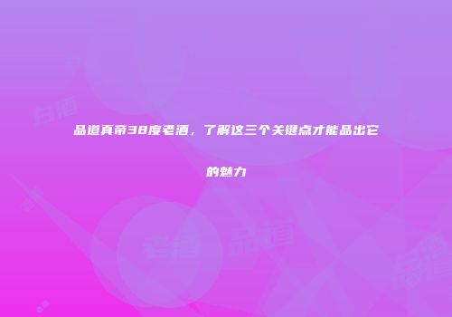 品道真帝38度老酒，了解这三个关键点才能品出它的魅力