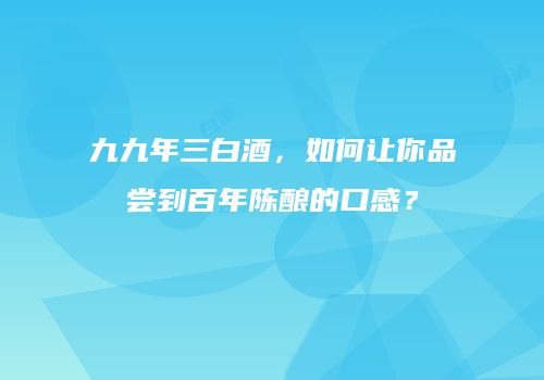 九九年三白酒，如何让你品尝到百年陈酿的口感？