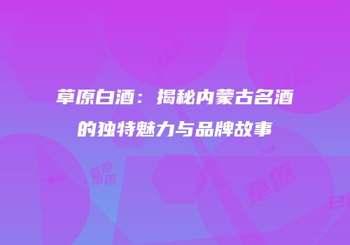 草原白酒：揭秘内蒙古名酒的独特魅力与品牌故事