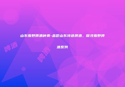 山东雪野啤酒种类-品尝山东特色啤酒，探寻雪野啤酒系列