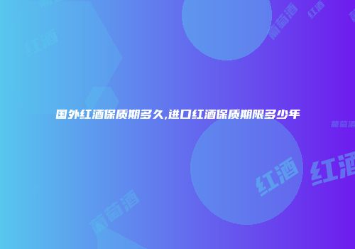 国外红酒保质期多久,进口红酒保质期限多少年