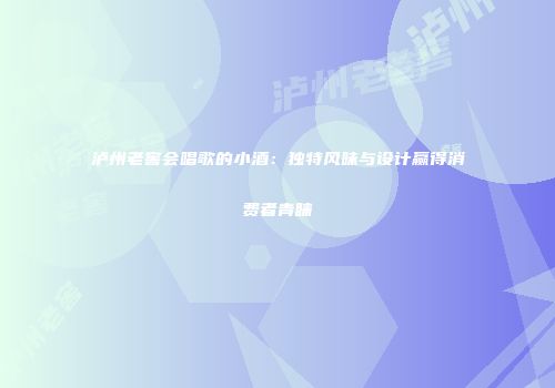 泸州老窖会唱歌的小酒：独特风味与设计赢得消费者青睐