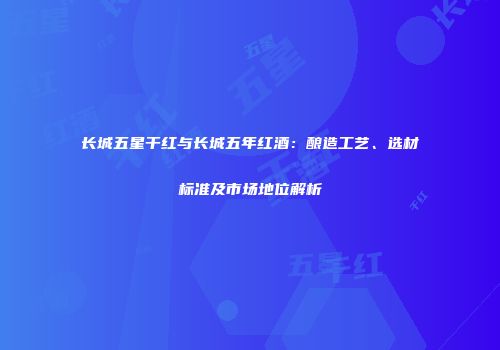 长城五星干红与长城五年红酒：酿造工艺、选材标准及市场地位解析