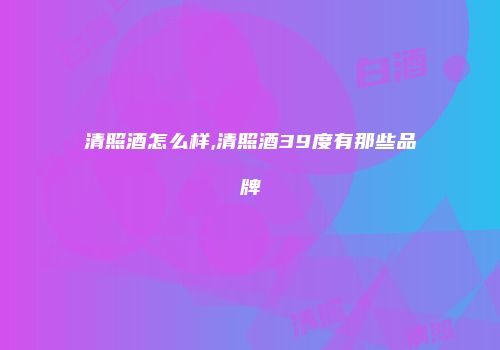 清照酒怎么样,清照酒39度有那些品牌