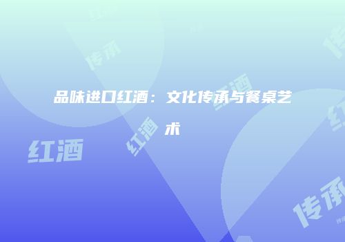 品味进口红酒：文化传承与餐桌艺术
