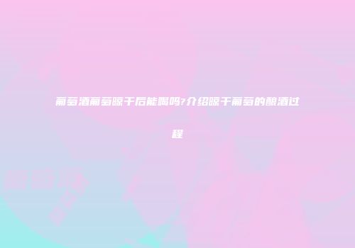 葡萄酒葡萄晾干后能喝吗?介绍晾干葡萄的酿酒过程