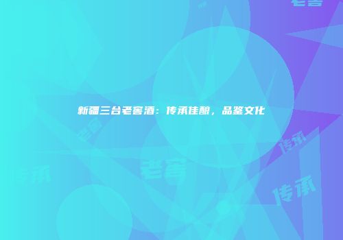 新疆三台老窖酒：传承佳酿，品鉴文化