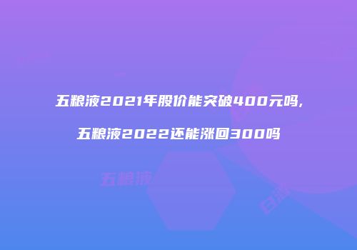五粮液2021年股价能突破400元吗,五粮液2022还能涨回300吗