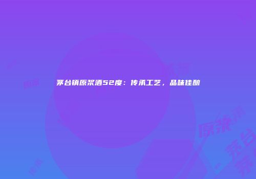 茅台镇原浆酒52度：传承工艺，品味佳酿