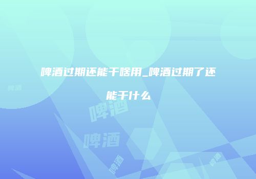 啤酒过期还能干啥用_啤酒过期了还能干什么