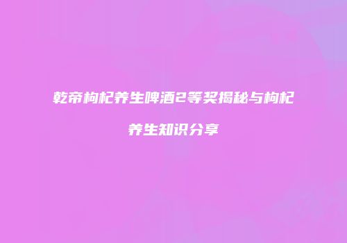 乾帝枸杞养生啤酒2等奖揭秘与枸杞养生知识分享