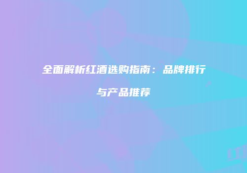 全面解析红酒选购指南：品牌排行与产品推荐